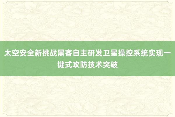 太空安全新挑战黑客自主研发卫星操控系统实现一键式攻防技术突破