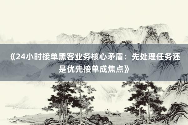 《24小时接单黑客业务核心矛盾：先处理任务还是优先接单成焦点》