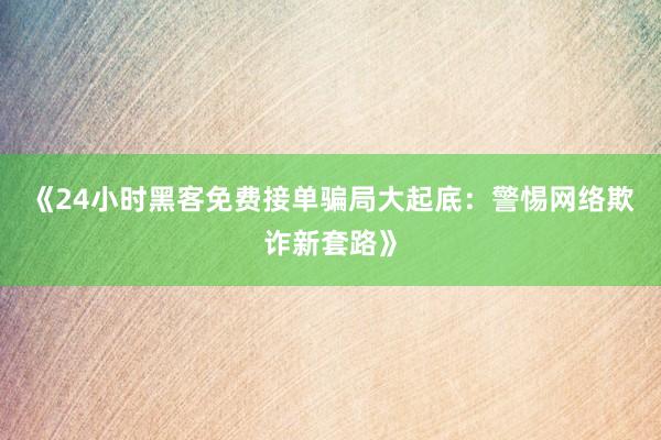 《24小时黑客免费接单骗局大起底：警惕网络欺诈新套路》
