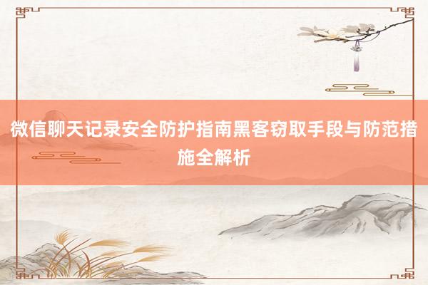 微信聊天记录安全防护指南黑客窃取手段与防范措施全解析
