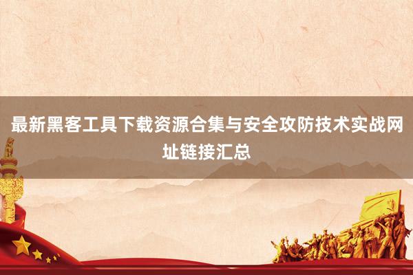 最新黑客工具下载资源合集与安全攻防技术实战网址链接汇总