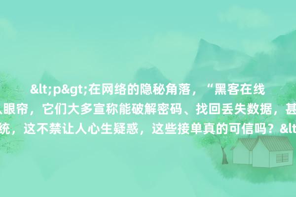 <p>在网络的隐秘角落，“黑客在线QQ接单”的广告不时映入眼帘，它们大多宣称能破解密码、找回丢失数据，甚至入侵特定系统，这不禁让人心生疑惑，这些接单真的可信吗？</p><p>从常理推断，黑客行为本就游走在法律边缘，正规黑客不会公然在QQ等大众社交平台接单。那些声称是黑客且在线接单的，极有可能是打着黑客旗号的骗子。他们利用普通人对黑客技术的敬畏与神秘感，编造各种看似专业的术语和流程，让求助者误以为遇