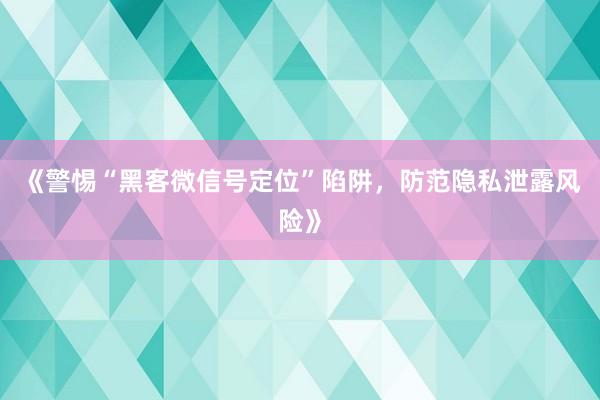 《警惕“黑客微信号定位”陷阱，防范隐私泄露风险》